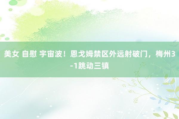 美女 自慰 宇宙波！恩戈姆禁区外远射破门，梅州3-1跳动三镇