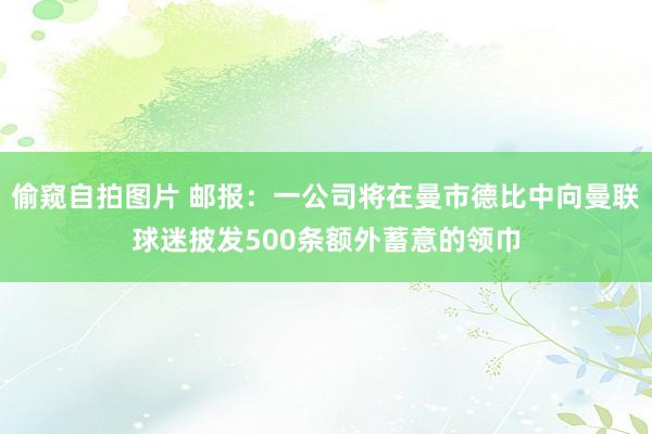 偷窥自拍图片 邮报：一公司将在曼市德比中向曼联球迷披发500条额外蓄意的领巾