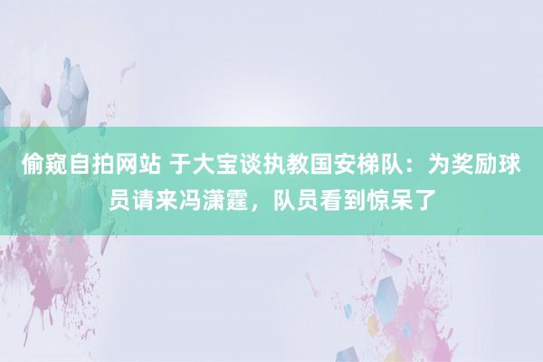 偷窥自拍网站 于大宝谈执教国安梯队：为奖励球员请来冯潇霆，队员看到惊呆了