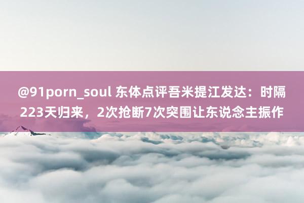 @91porn_soul 东体点评吾米提江发达：时隔223天归来，2次抢断7次突围让东说念主振作