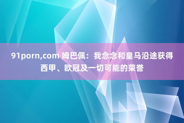 91porn，com 姆巴佩：我念念和皇马沿途获得西甲、欧冠及一切可能的荣誉