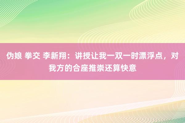 伪娘 拳交 李新翔：讲授让我一双一时漂浮点，对我方的合座推崇还算快意